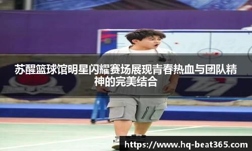苏醒篮球馆明星闪耀赛场展现青春热血与团队精神的完美结合